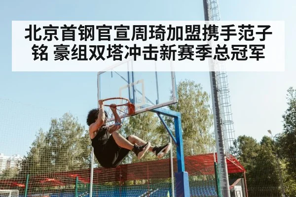 北京首钢官宣周琦加盟携手范子铭 豪组双塔冲击新赛季总冠军